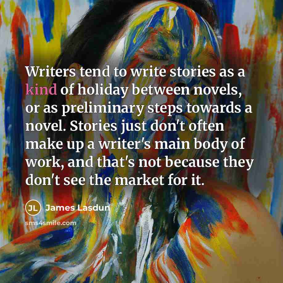 “Writers tend to write stories as a kind of holiday between novels, or as preliminary steps towards a novel. Stories just don't often make up a writer's main body of work, and that's not because they don't see the market for it.” quote by James Lasdun
