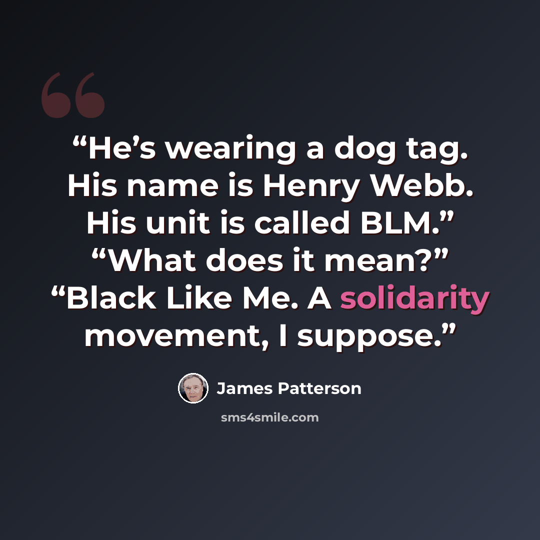 “He’s wearing a dog tag. His name is Henry Webb. His unit is called BLM.” “What does it mean?” “Black Like Me. A solidarity movement, I suppose.” quote by James Patterson