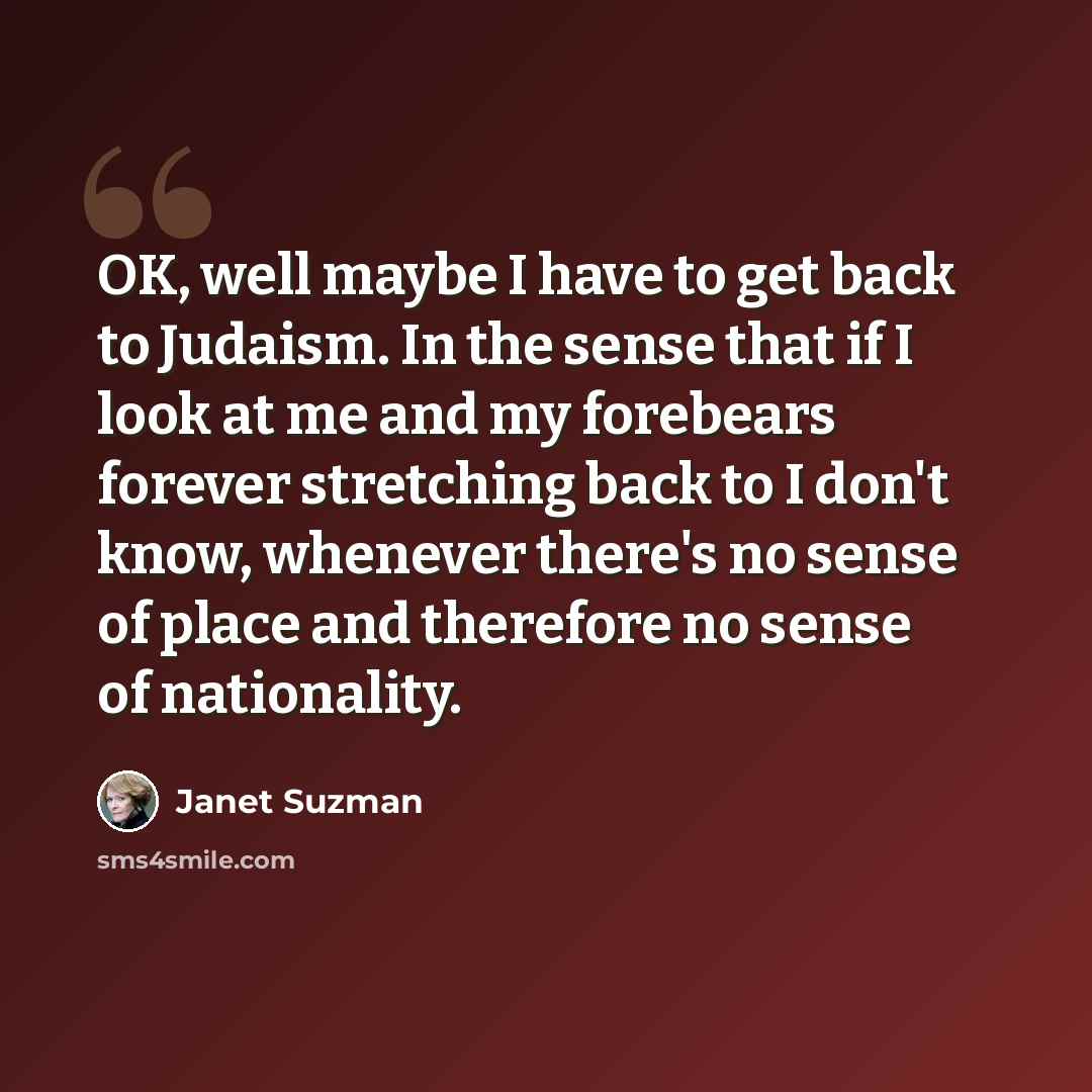 “OK, well maybe I have to get back to Judaism. In the sense that if I look at me and my forebears forever stretching back to I don't know, whenever there's no sense of place and therefore no sense of nationality.” quote by Janet Suzman