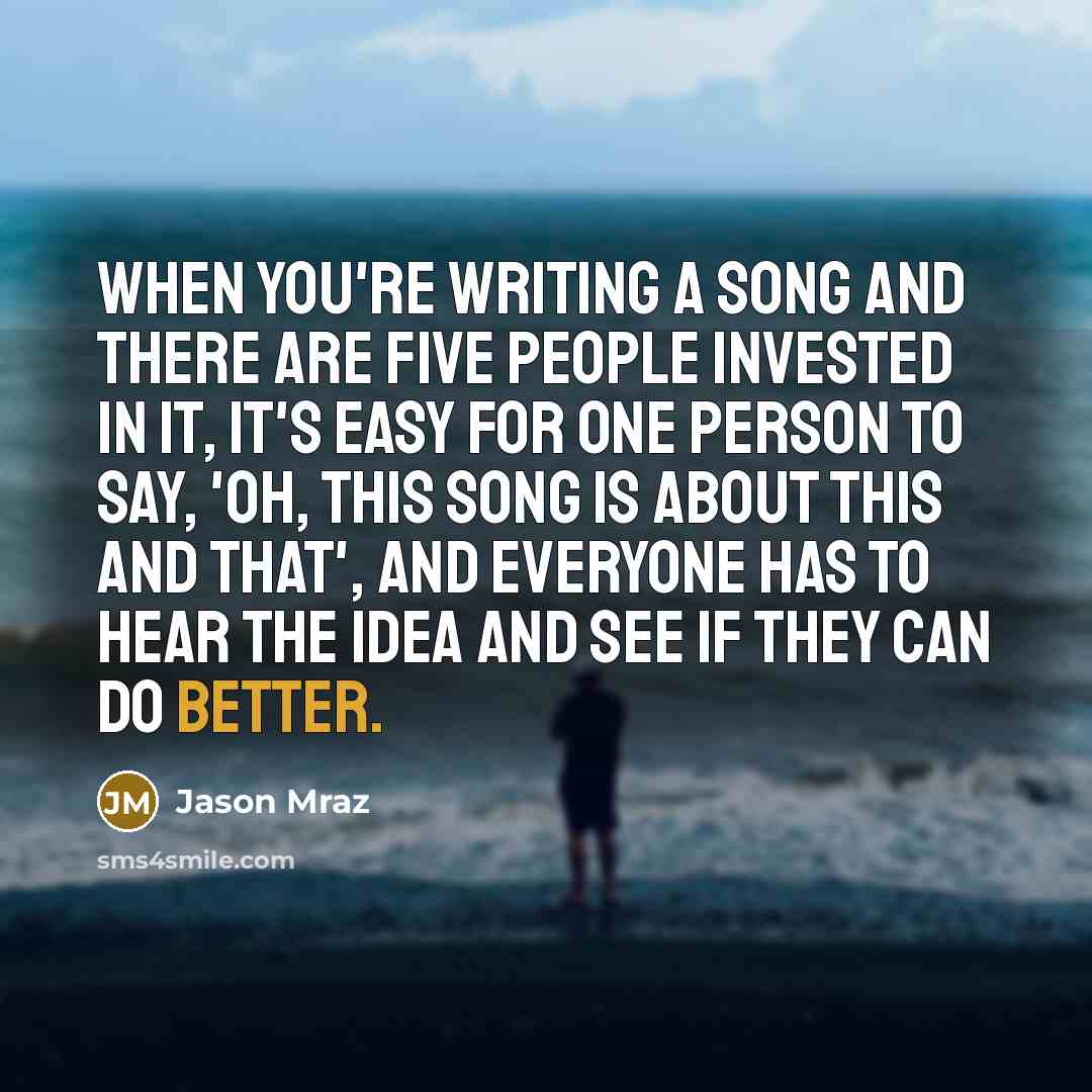 “When you're writing a song and there are five people invested in it, it's easy for one person to say, 'Oh, this song is about this and that', and everyone has to hear the idea and see if they can do better.” quote by Jason Mraz