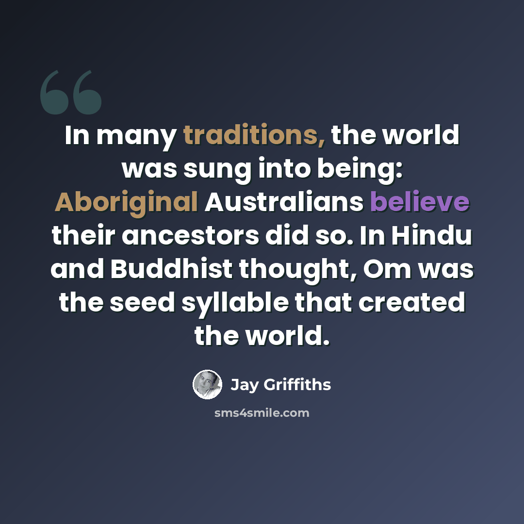 “In many traditions, the world was sung into being: Aboriginal Australians believe their ancestors did so. In Hindu and Buddhist thought, Om was the seed syllable that created the world.” quote by Jay Griffiths
