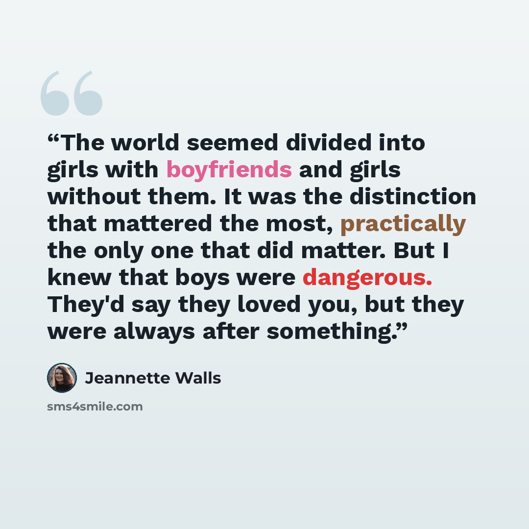 “The world seemed divided into girls with boyfriends and girls without them. It was the distinction that mattered the most, practically the only one that did matter. But I knew that boys were dangerous. They'd say they loved you, but they were always after something.” quote by Jeannette Walls