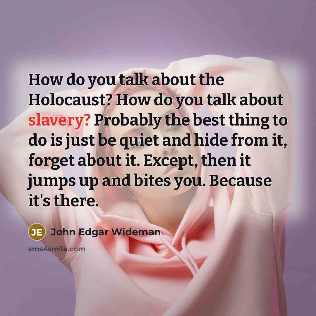“How do you talk about the Holocaust? How do you talk about slavery? Probably the best thing to do is just be quiet and hide from it, forget about it. Except, then it jumps up and bites you. Because it's there.” quote by John Edgar Wideman