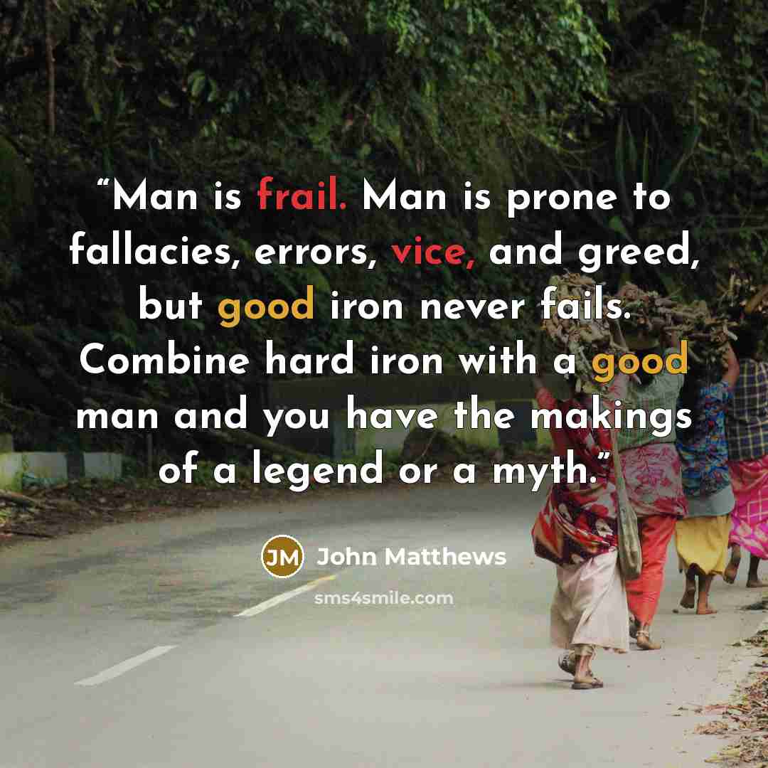 “Man is frail. Man is prone to fallacies, errors, vice, and greed, but good iron never fails. Combine hard iron with a good man and you have the makings of a legend or a myth.” quote by John Matthews