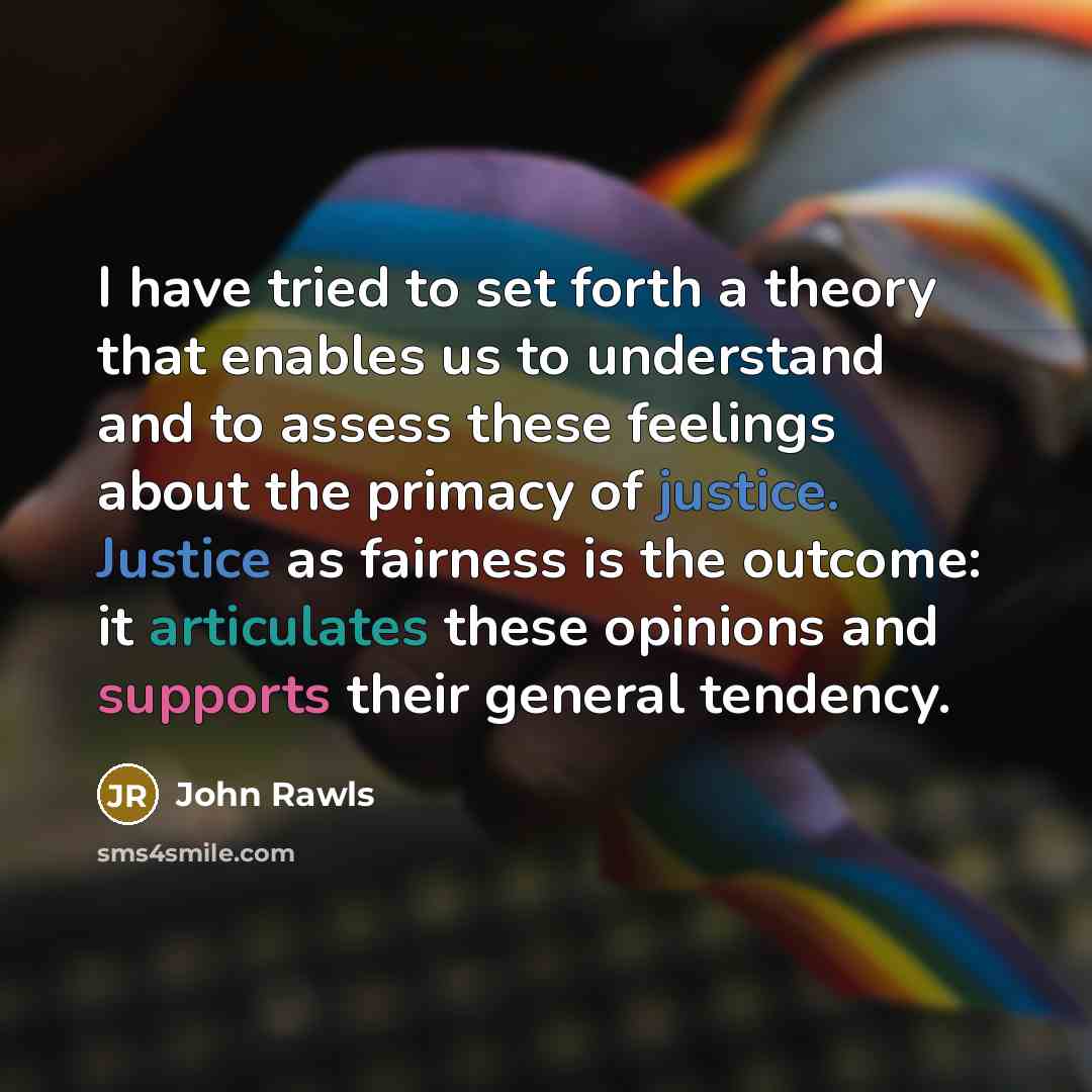 “I have tried to set forth a theory that enables us to understand and to assess these feelings about the primacy of justice. Justice as fairness is the outcome: it articulates these opinions and supports their general tendency.” quote by John Rawls
