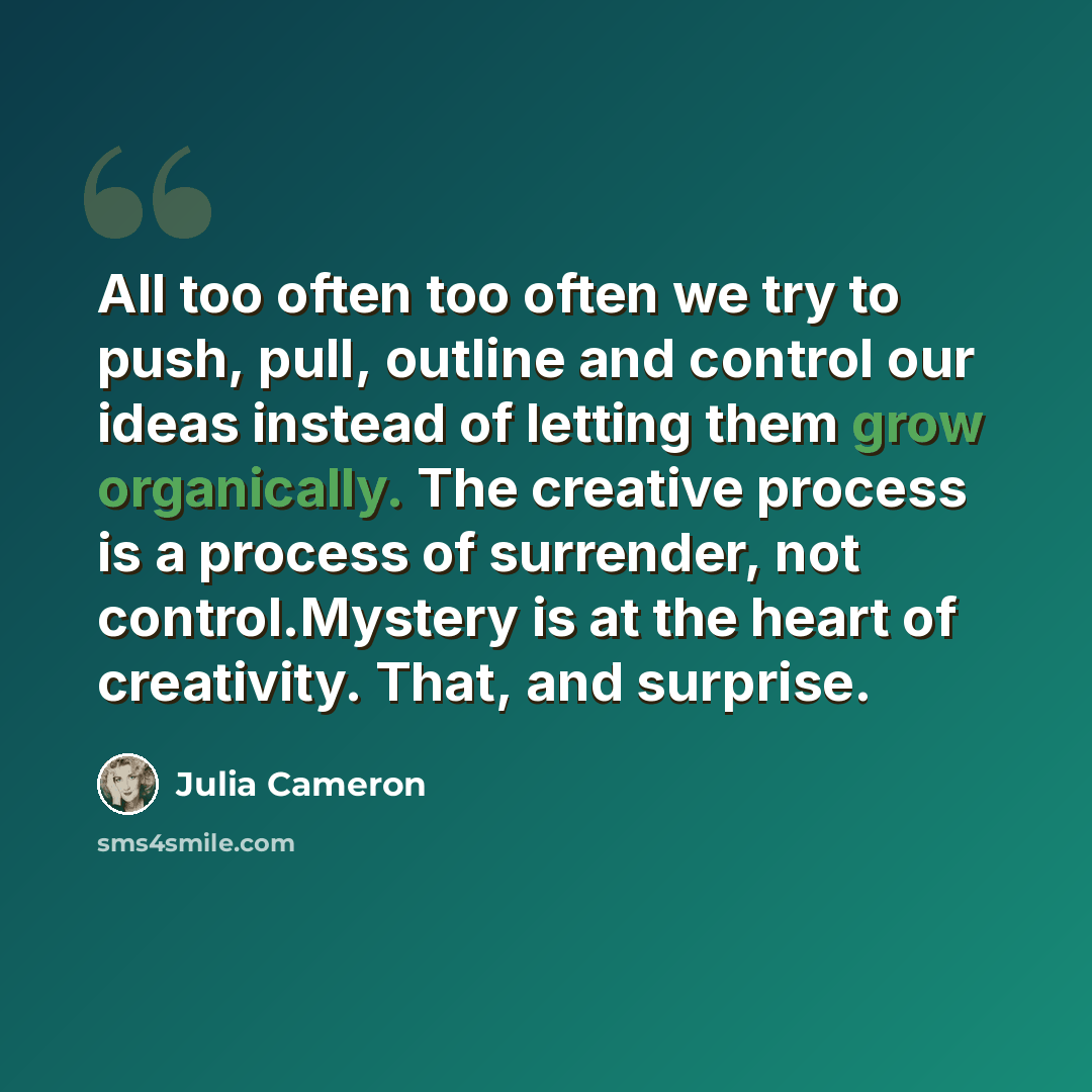 “All too often too often we try to push, pull, outline and control our ideas instead of letting them grow organically. The creative process is a process of surrender, not control.Mystery is at the heart of creativity. That, and surprise.” quote by Julia Cameron