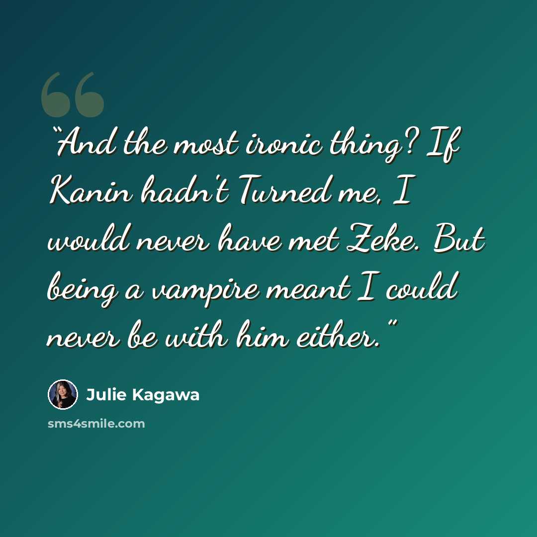 “And the most ironic thing? If Kanin hadn't Turned me, I would never have met Zeke. But being a vampire meant I could never be with him either.” quote by Julie Kagawa