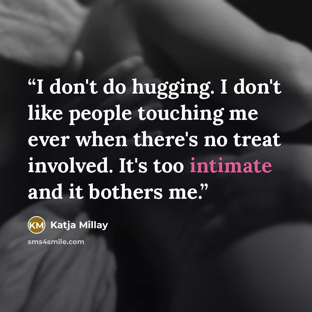 “I don't do hugging. I don't like people touching me ever when there's no treat involved. It's too intimate and it bothers me.” quote by Katja Millay