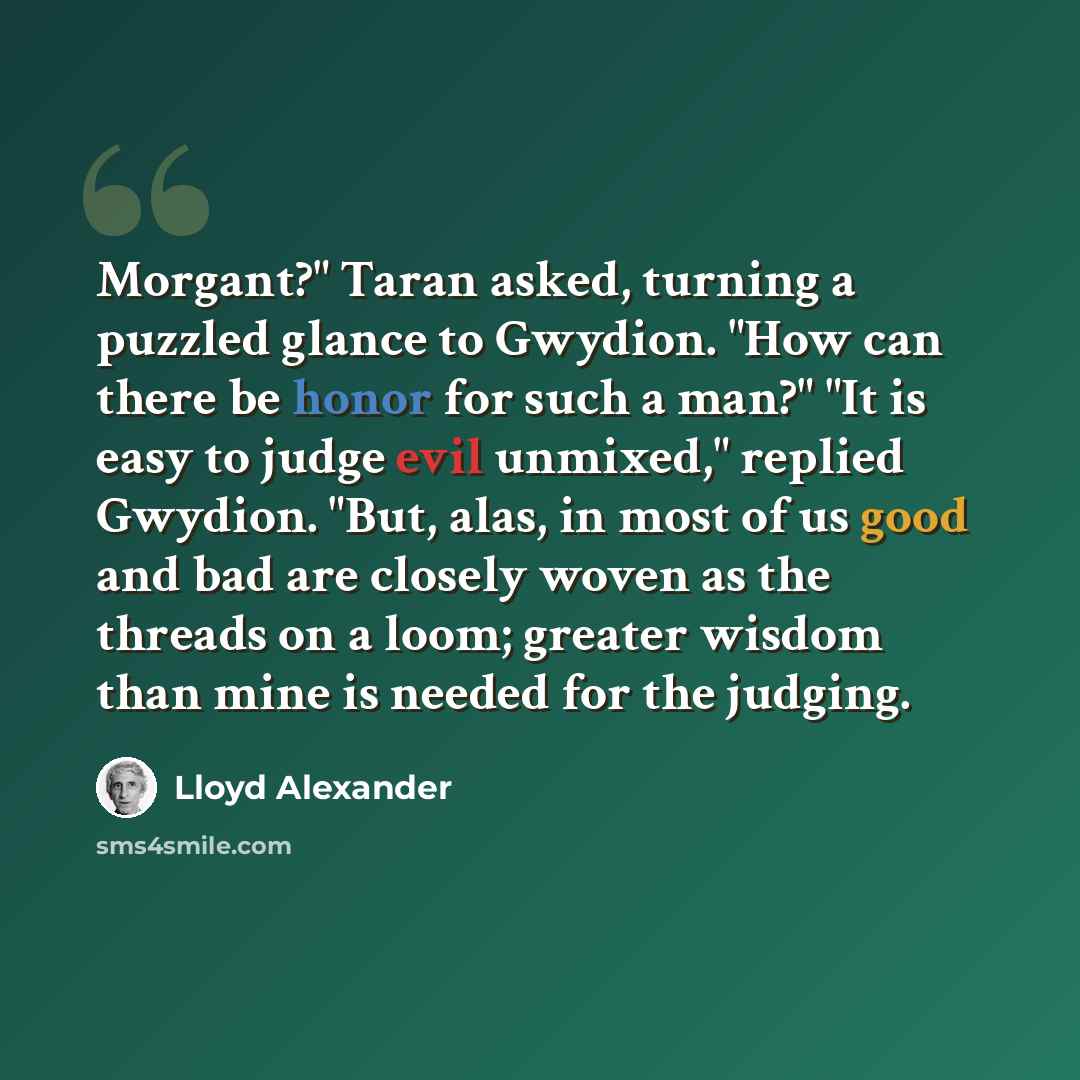 “Morgant?" Taran asked, turning a puzzled glance to Gwydion. "How can there be honor for such a man?" "It is easy to judge evil unmixed," replied Gwydion. "But, alas, in most of us good and bad are closely woven as the threads on a loom; greater wisdom than mine is needed for the judging.” quote by Lloyd Alexander