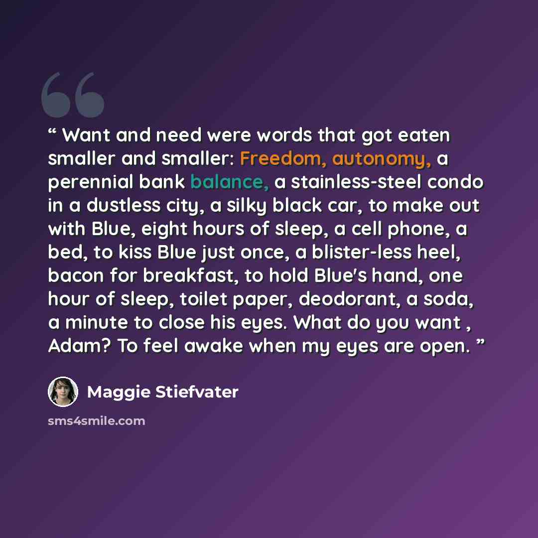 “Want and need were words that got eaten smaller and smaller: Freedom, autonomy, a perennial bank balance, a stainless-steel condo in a dustless city, a silky black car, to make out with Blue, eight hours of sleep, a cell phone, a bed, to kiss Blue just once, a blister-less heel, bacon for…” quote by Maggie Stiefvater