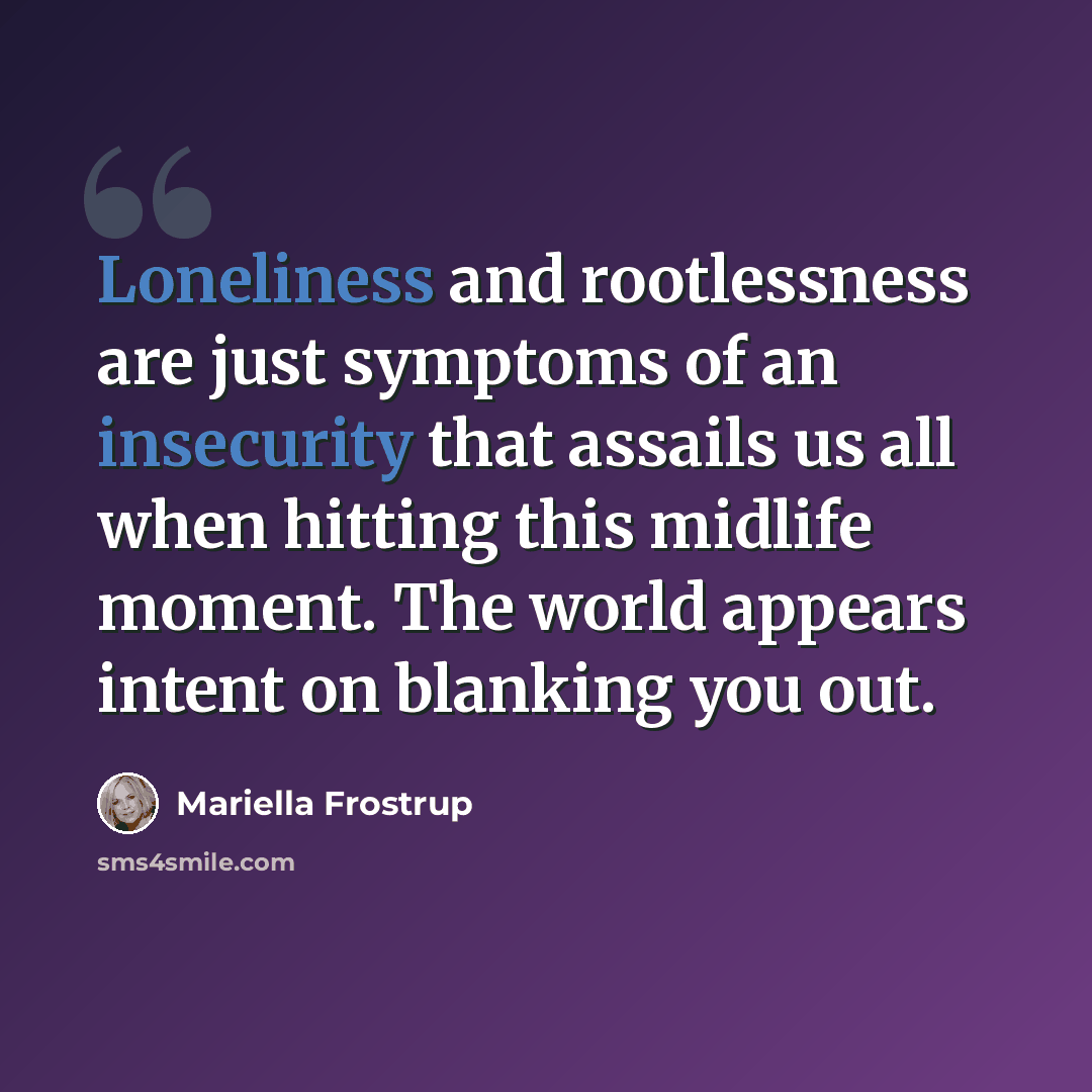 “Loneliness and rootlessness are just symptoms of an insecurity that assails us all when hitting this midlife moment. The world appears intent on blanking you out.” quote by Mariella Frostrup