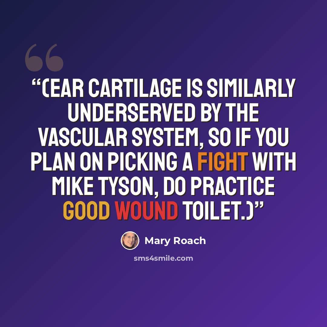 “(Ear cartilage is similarly underserved by the vascular system, so if you plan on picking a fight with Mike Tyson, do practice good wound toilet.)” quote by Mary Roach