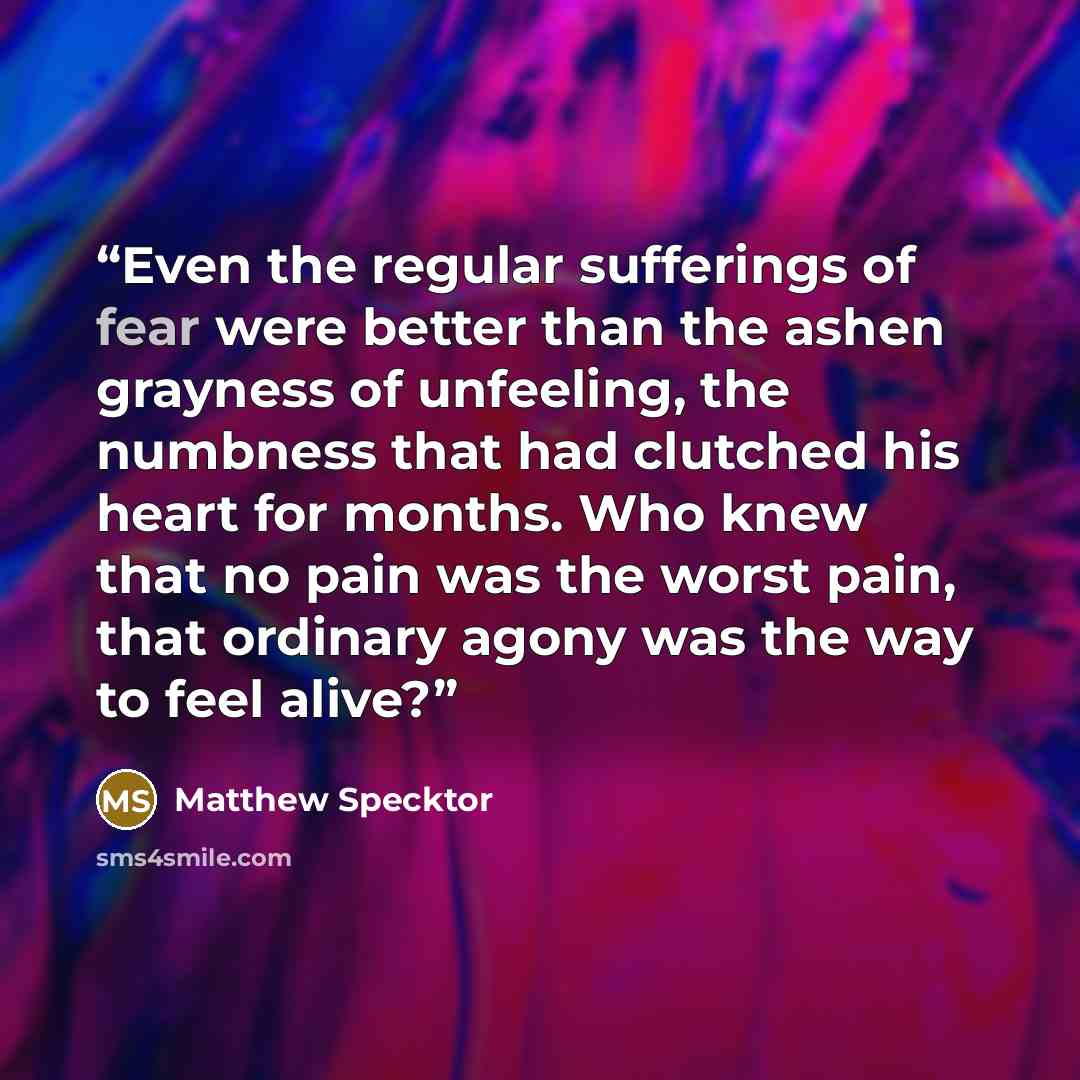 “Even the regular sufferings of fear were better than the ashen grayness of unfeeling, the numbness that had clutched his heart for months. Who knew that no pain was the worst pain, that ordinary agony was the way to feel alive?” quote by Matthew Specktor