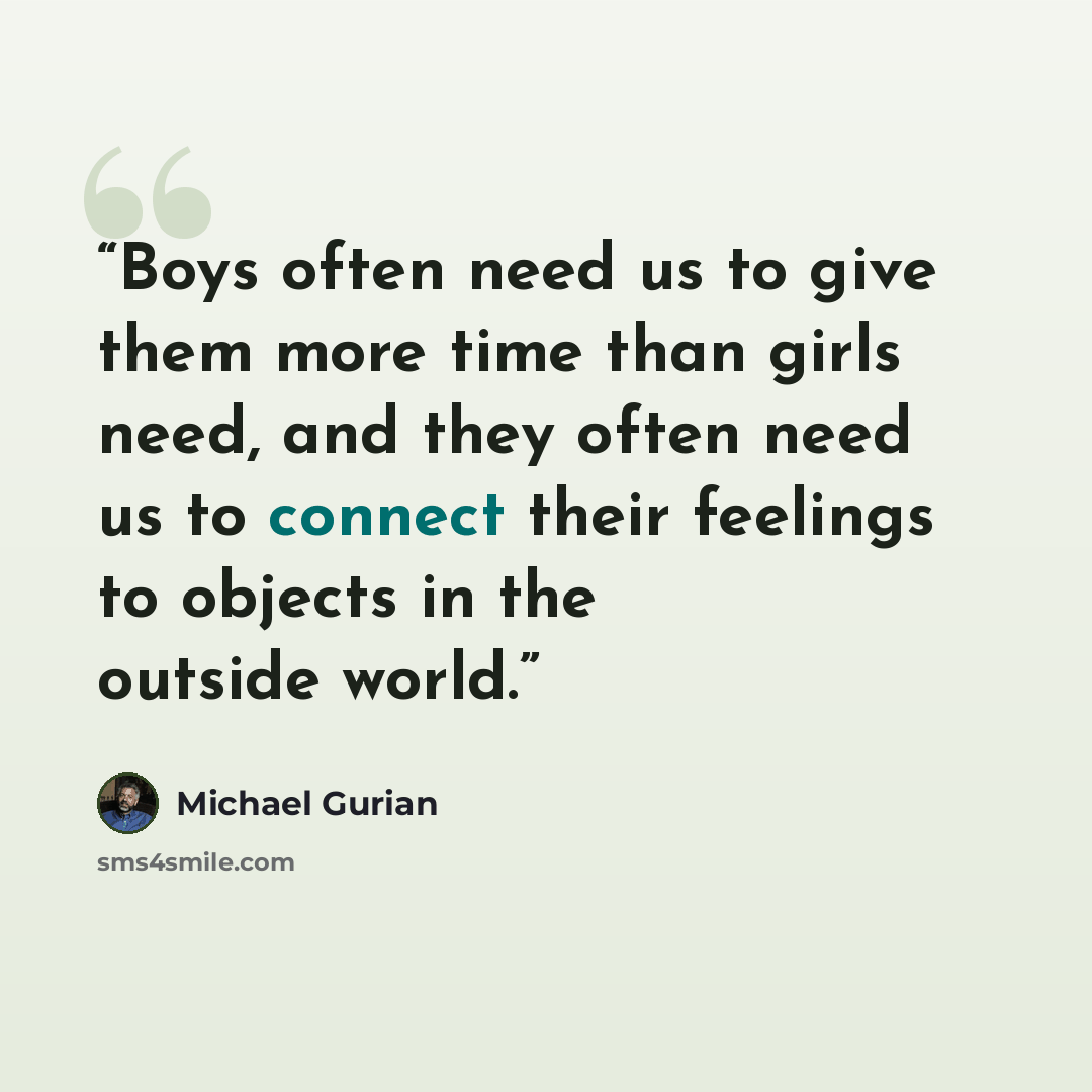 “Boys often need us to give them more time than girls need, and they often need us to connect their feelings to objects in the outside world.” quote by Michael Gurian