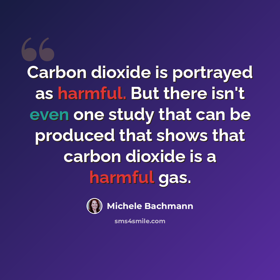 “Carbon dioxide is portrayed as harmful. But there isn't even one study that can be produced that shows that carbon dioxide is a harmful gas.” quote by Michele Bachmann