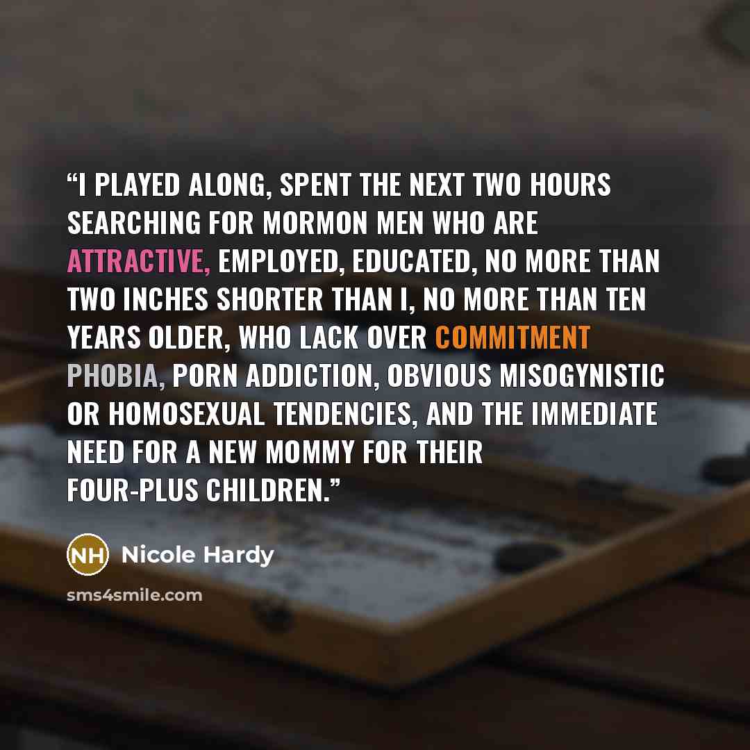 “I played along, spent the next two hours searching for Mormon men who are attractive, employed, educated, no more than two inches shorter than I, no more than ten years older, who lack over commitment phobia, porn addiction, obvious misogynistic or homosexual tendencies, and the immediate need for…” quote by Nicole hardy