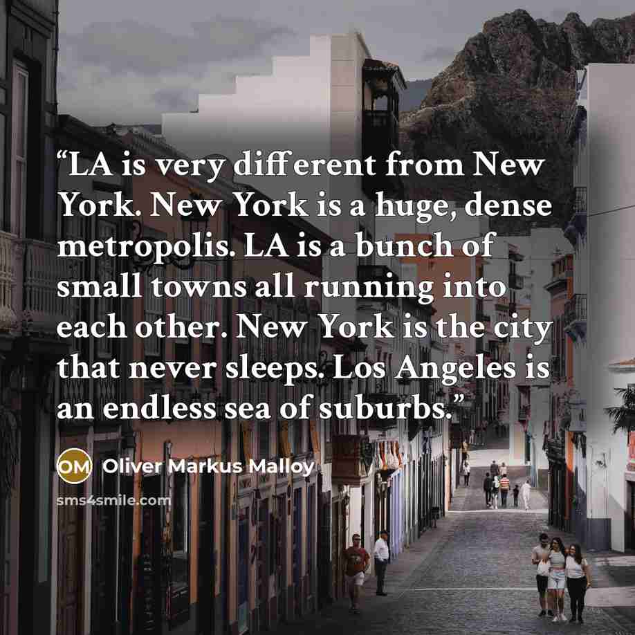 “LA is very different from New York. New York is a huge, dense metropolis. LA is a bunch of small towns all running into each other. New York is the city that never sleeps. Los Angeles is an endless sea of suburbs.” quote by Oliver Markus Malloy