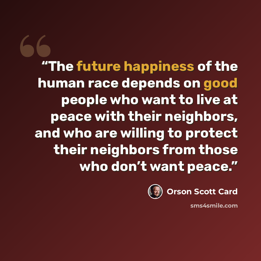 “The future happiness of the human race depends on good people who want to live at peace with their neighbors, and who are willing to protect their neighbors from those who don’t want peace.” quote by Orson Scott Card