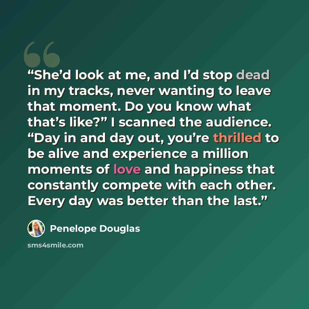 “She’d look at me, and I’d stop dead in my tracks, never wanting to leave that moment. Do you know what that’s like?” I scanned the audience. “Day in and day out, you’re thrilled to be alive and experience a million moments of love and happiness that constantly compete with each other. Every day…” quote by Penelope Douglas