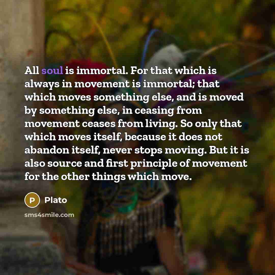 “All soul is immortal. For that which is always in movement is immortal; that which moves something else, and is moved by something else, in ceasing from movement ceases from living. So only that which moves itself, because it does not abandon itself, never stops moving. But it is also source and…” quote by Plato