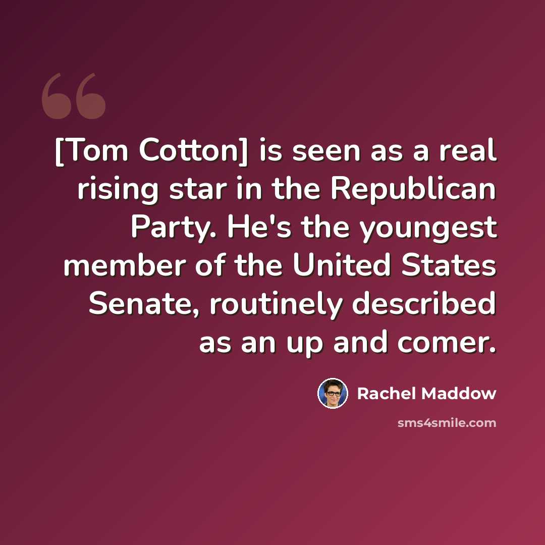 “[Tom Cotton] is seen as a real rising star in the Republican Party. He's the youngest member of the United States Senate, routinely described as an up and comer.” quote by Rachel Maddow