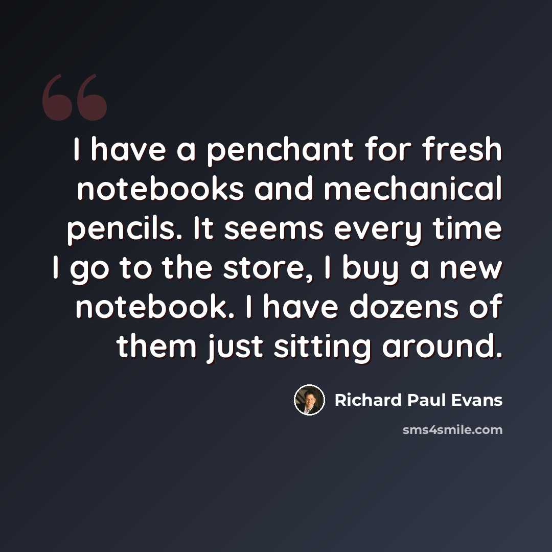 “I have a penchant for fresh notebooks and mechanical pencils. It seems every time I go to the store, I buy a new notebook. I have dozens of them just sitting around.” quote by Richard Paul Evans