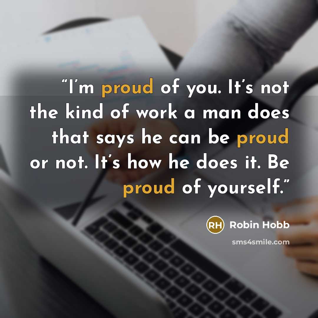 “I’m proud of you. It’s not the kind of work a man does that says he can be proud or not. It’s how he does it. Be proud of yourself.” quote by Robin Hobb