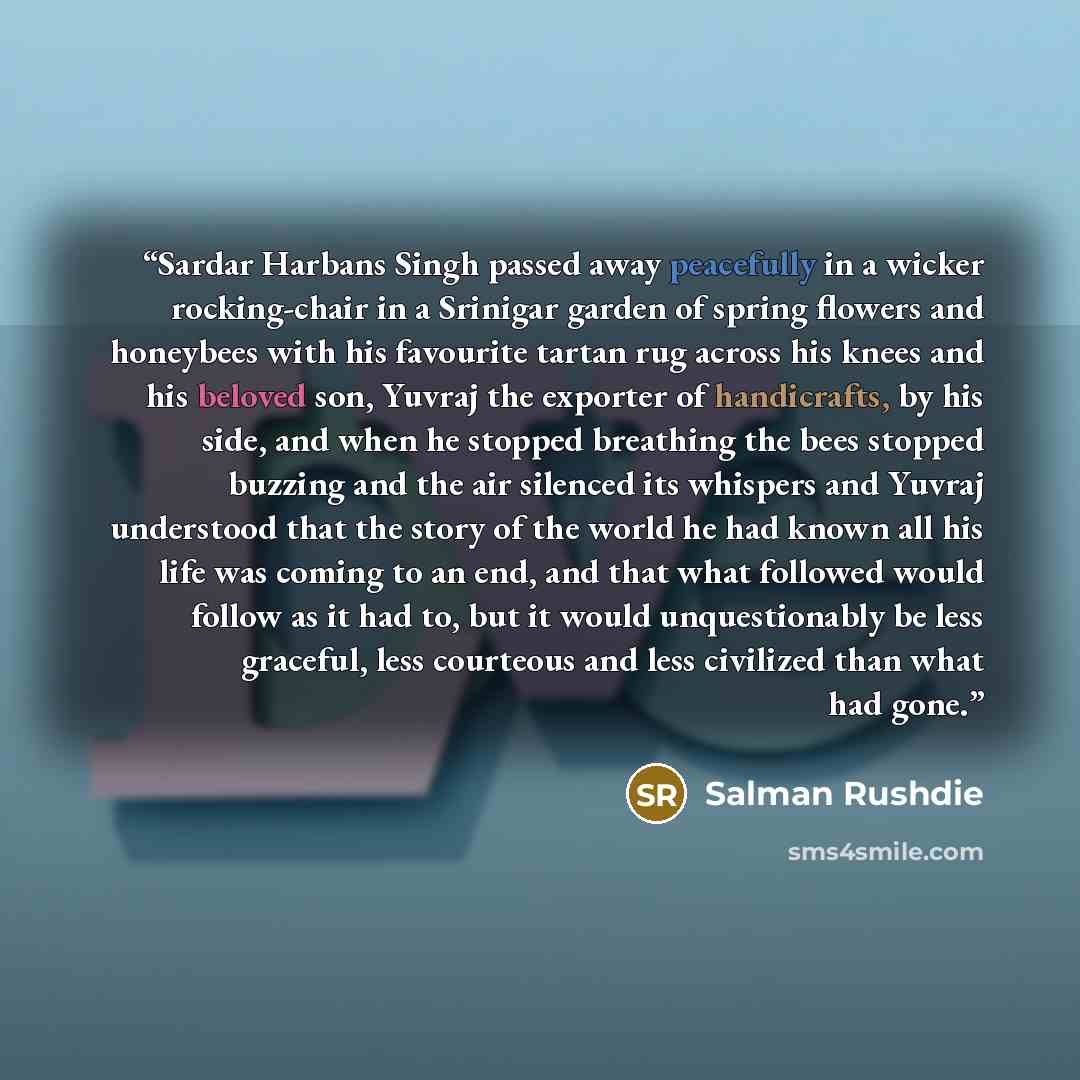 “Sardar Harbans Singh passed away peacefully in a wicker rocking-chair in a Srinigar garden of spring flowers and honeybees with his favourite tartan rug across his knees and his beloved son, Yuvraj the exporter of handicrafts, by his side, and when he stopped breathing the bees stopped buzzing and…” quote by Salman Rushdie