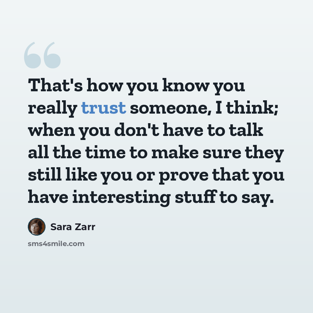 “That's how you know you really trust someone, I think; when you don't have to talk all the time to make sure they still like you or prove that you have interesting stuff to say.” quote by Sara Zarr