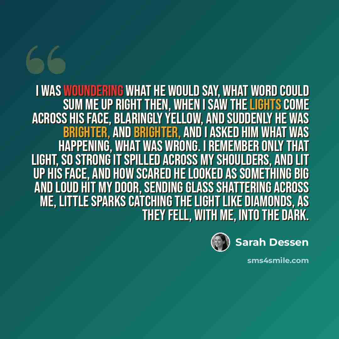 “I was woundering what he would say, what word could sum me up right then, when i saw the lights come across his face, blaringly yellow, and suddenly he was brighter, and brighter, and i asked him what was happening, what was wrong. I remember only that light, so strong it spilled across my…” quote by Sarah Dessen
