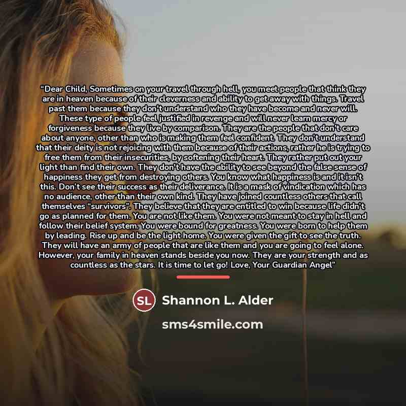 “Dear Child, Sometimes on your travel through hell, you meet people that think they are in heaven because of their cleverness and ability to get away with things. Travel past them because they don't understand who they have become and never will. These type of people feel justified in revenge and…” quote by Shannon L. Alder