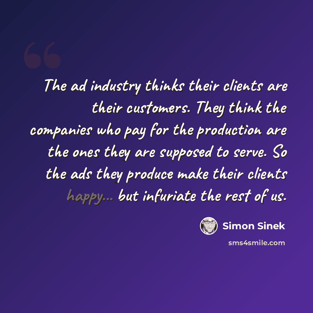 “The ad industry thinks their clients are their customers. They think the companies who pay for the production are the ones they are supposed to serve. So the ads they produce make their clients happy... but infuriate the rest of us.” quote by Simon Sinek