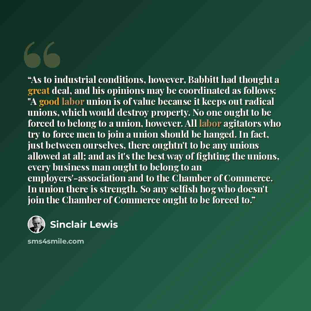 “As to industrial conditions, however, Babbitt had thought a great deal, and his opinions may be coordinated as follows: "A good labor union is of value because it keeps out radical unions, which would destroy property. No one ought to be forced to belong to a union, however. All labor agitators…” quote by Sinclair Lewis