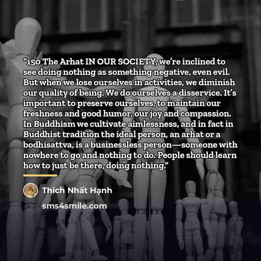 “150 The Arhat IN OUR SOCIETY, we’re inclined to see doing nothing as something negative, even evil. But when we lose ourselves in activities, we diminish our quality of being. We do ourselves a disservice. It’s important to preserve ourselves, to maintain our freshness and good humor, our joy and…” quote by Thích Nhất Hạnh