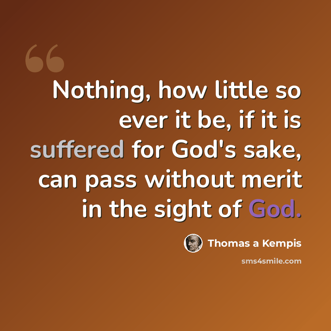 “Nothing, how little so ever it be, if it is suffered for God's sake, can pass without merit in the sight of God.” quote by Thomas a Kempis