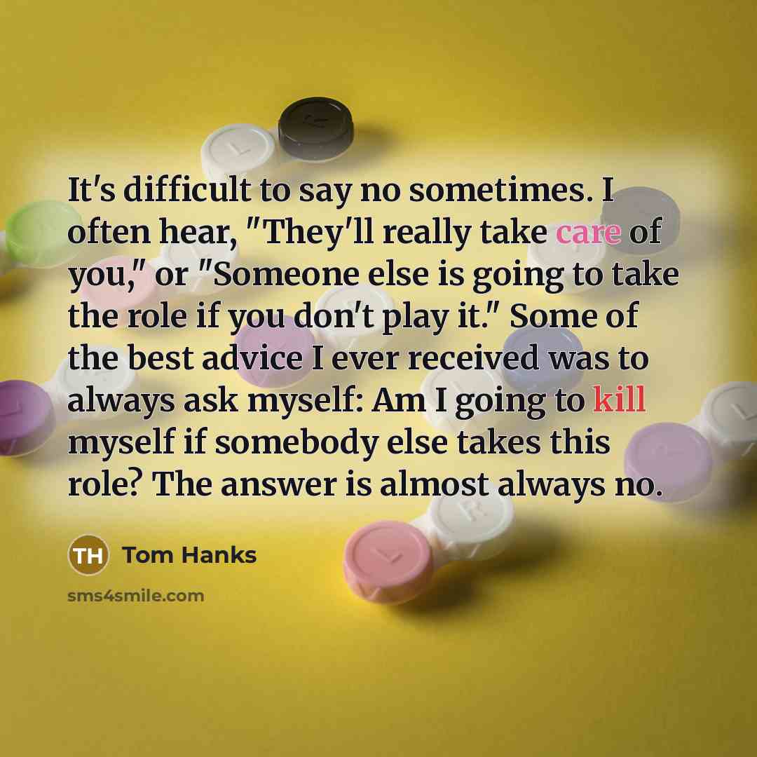 “It's difficult to say no sometimes. I often hear, "They'll really take care of you," or "Someone else is going to take the role if you don't play it." Some of the best advice I ever received was to always ask myself: Am I going to kill myself if somebody else takes this role? The answer is almost…” quote by Tom Hanks