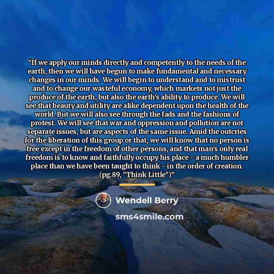 “If we apply our minds directly and competently to the needs of the earth, then we will have begun to make fundamental and necessary changes in our minds. We will begin to understand and to mistrust and to change our wasteful economy, which markets not just the produce of the earth, but also the…” quote by Wendell Berry