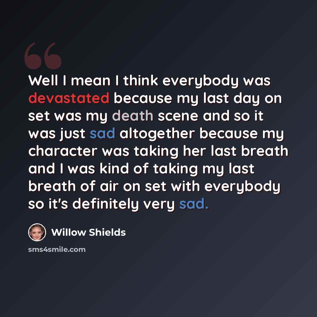 “Well I mean I think everybody was devastated because my last day on set was my death scene and so it was just sad altogether because my character was taking her last breath and I was kind of taking my last breath of air on set with everybody so it's definitely very sad.” quote by Willow Shields