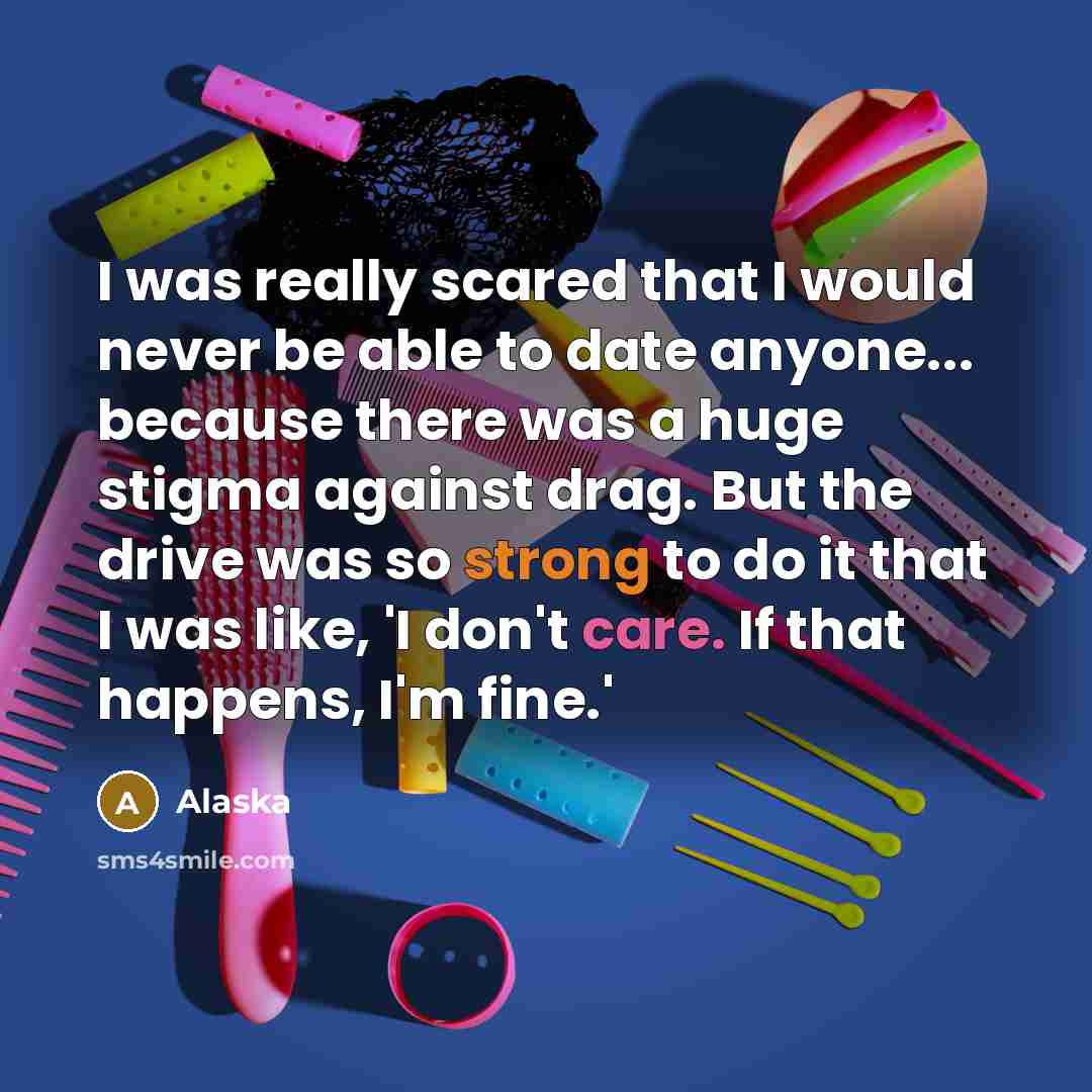 “I was really scared that I would never be able to date anyone... because there was a huge stigma against drag. But the drive was so strong to do it that I was like, 'I don't care. If that happens, I'm fine.'” quote by Alaska