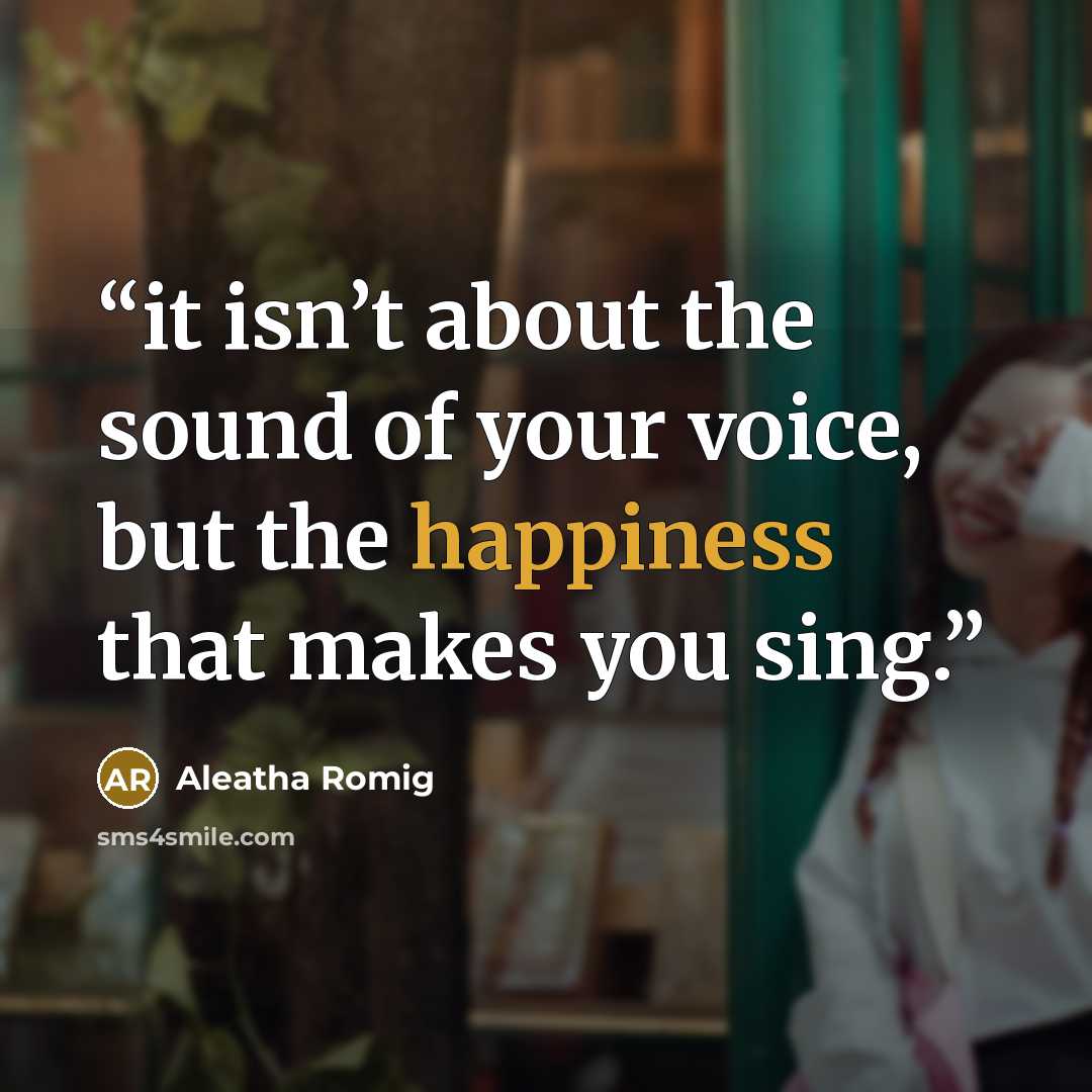 “it isn’t about the sound of your voice, but the happiness that makes you sing.” quote by Aleatha Romig