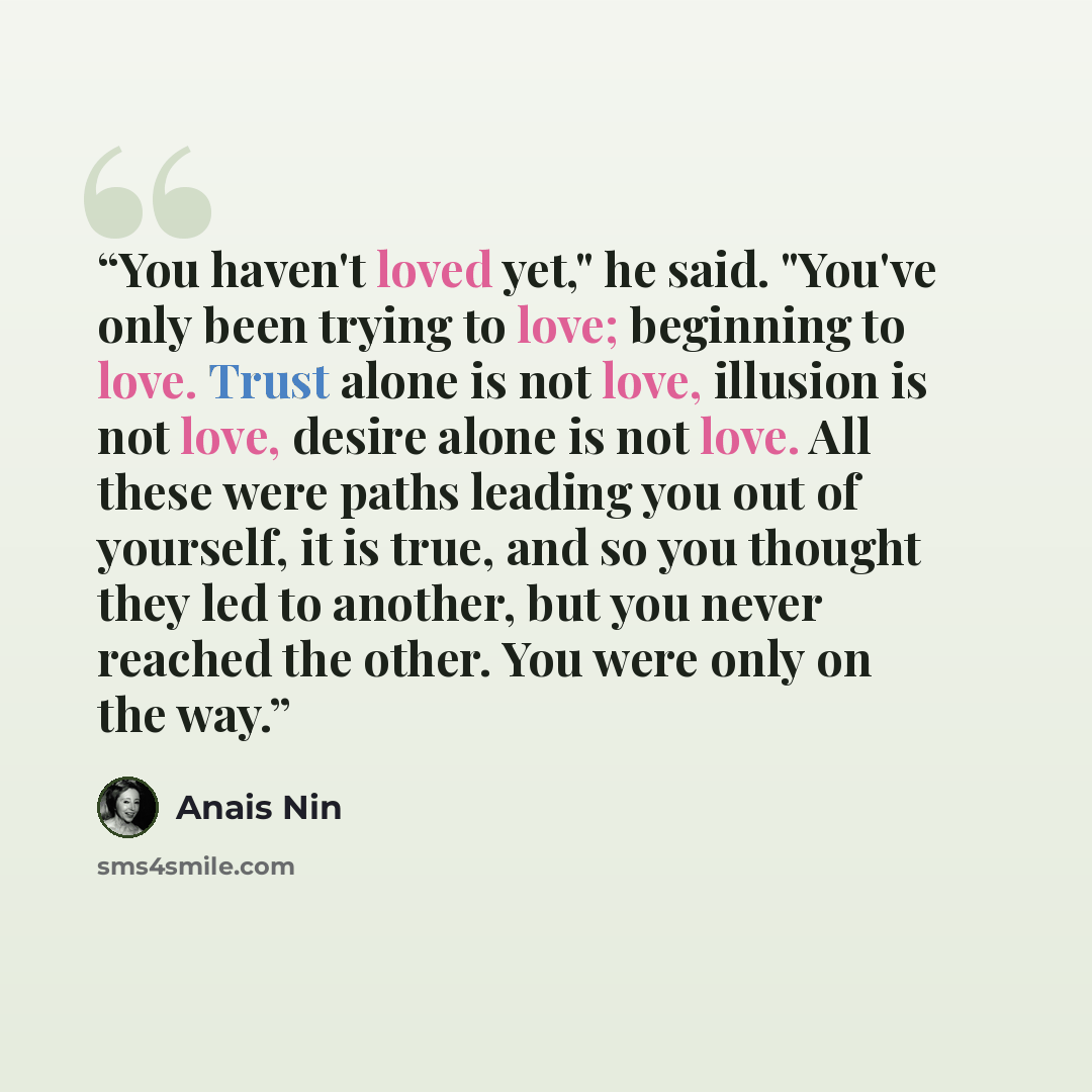 “You haven't loved yet," he said. "You've only been trying to love; beginning to love. Trust alone is not love, illusion is not love, desire alone is not love. All these were paths leading you out of yourself, it is true, and so you thought they led to another, but you never reached the other. You…” quote by Anaïs Nin
