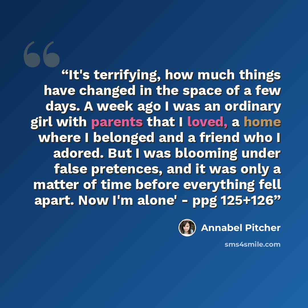 “It's terrifying, how much things have changed in the space of a few days. A week ago I was an ordinary girl with parents that I loved, a home where I belonged and a friend who I adored. But I was blooming under false pretences, and it was only a matter of time before everything fell apart. Now I'm…” quote by Annabel Pitcher