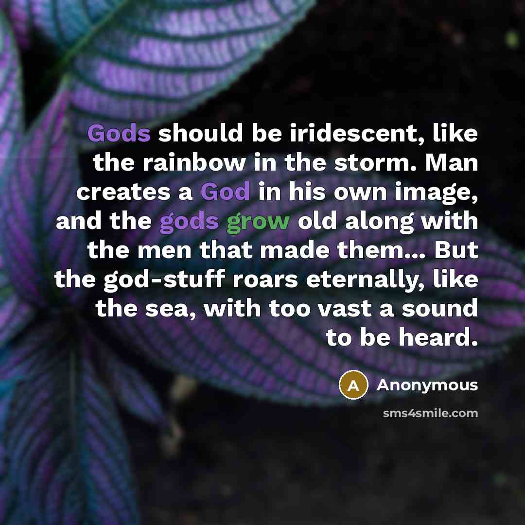 “Gods should be iridescent, like the rainbow in the storm. Man creates a God in his own image, and the gods grow old along with the men that made them... But the god-stuff roars eternally, like the sea, with too vast a sound to be heard.” quote by Anonymous