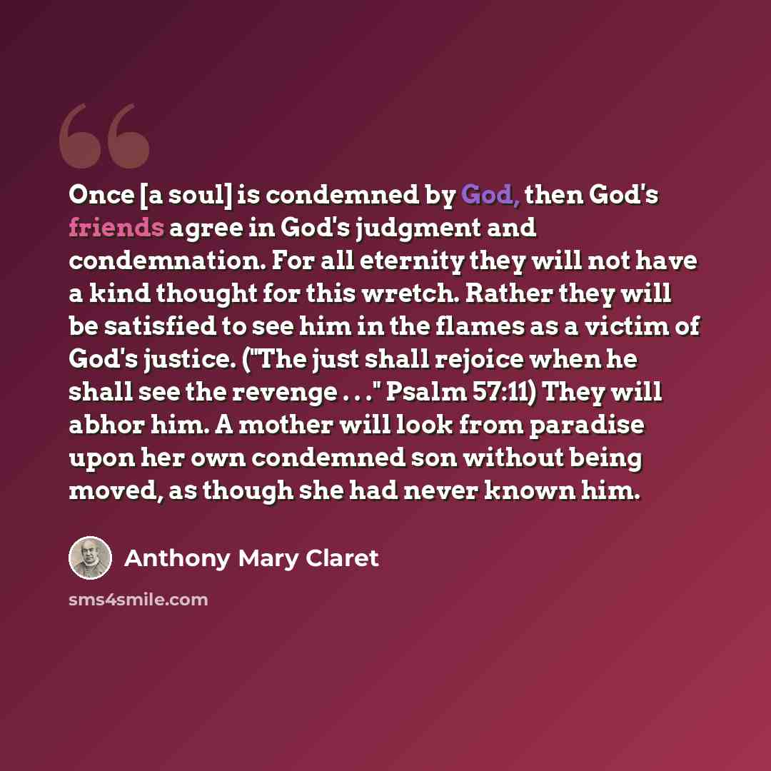 “Once [a soul] is condemned by God, then God's friends agree in God's judgment and condemnation. For all eternity they will not have a kind thought for this wretch. Rather they will be satisfied to see him in the flames as a victim of God's justice. ("The just shall rejoice when he shall see the…” quote by Anthony Mary Claret