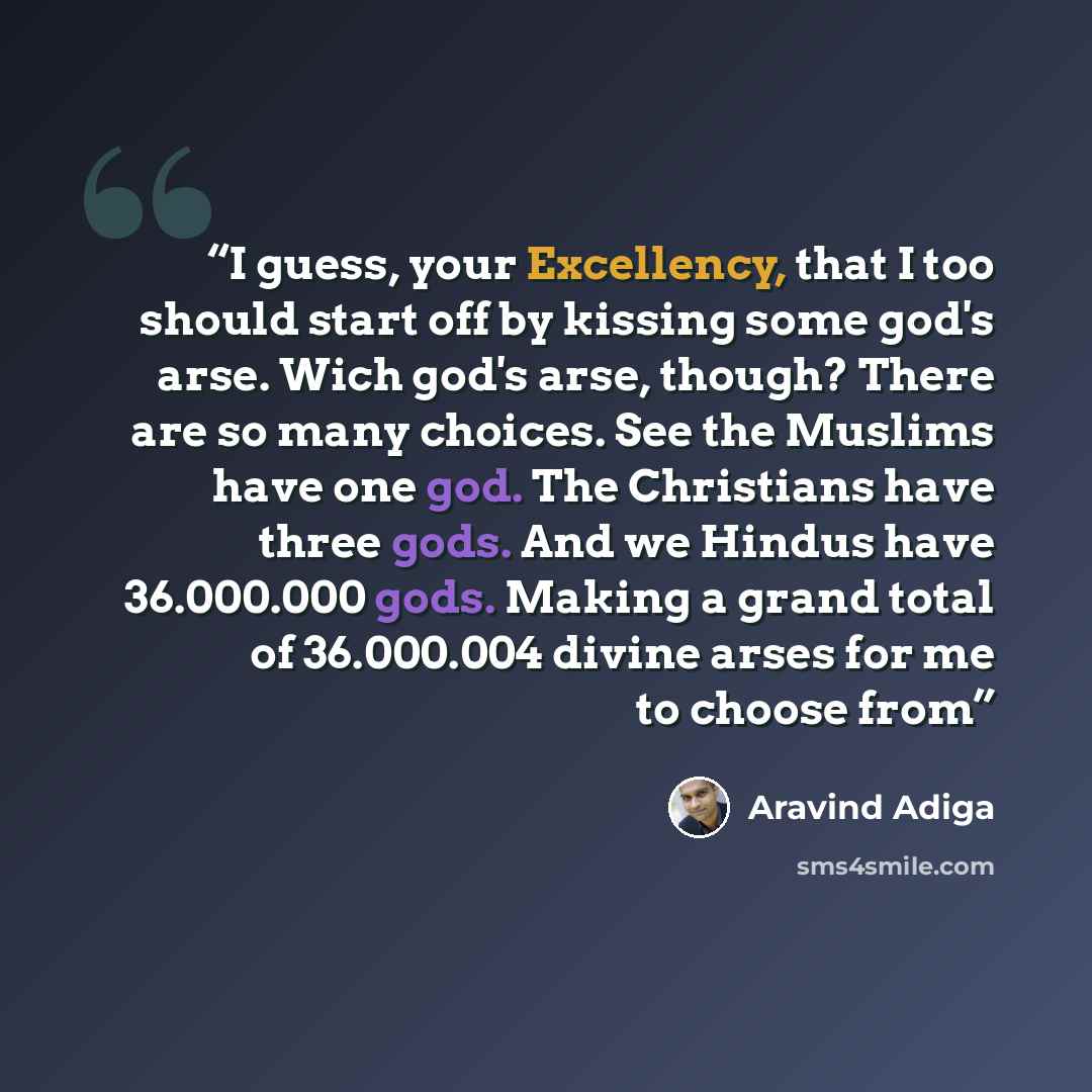“I guess, your Excellency, that I too should start off by kissing some god's arse. Wich god's arse, though? There are so many choices. See the Muslims have one god. The Christians have three gods. And we Hindus have 36.000.000 gods. Making a grand total of 36.000.004 divine arses for me to choose…” quote by Aravind Adiga