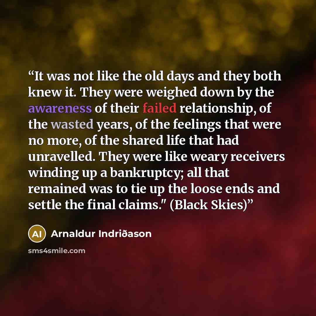 “It was not like the old days and they both knew it. They were weighed down by the awareness of their failed relationship, of the wasted years, of the feelings that were no more, of the shared life that had unravelled. They were like weary receivers winding up a bankruptcy; all that remained was to…” quote by Arnaldur Indriðason
