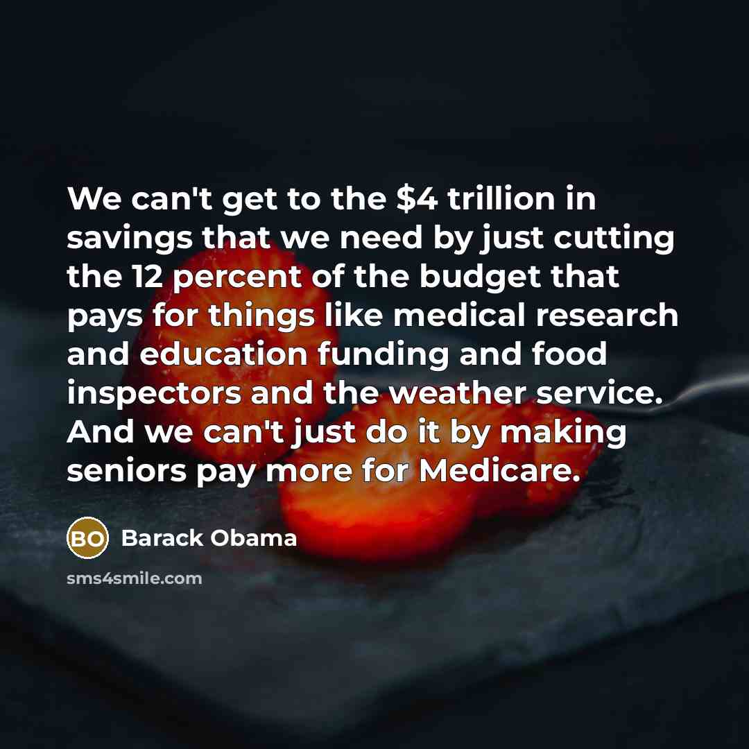 “We can't get to the $4 trillion in savings that we need by just cutting the 12 percent of the budget that pays for things like medical research and education funding and food inspectors and the weather service. And we can't just do it by making seniors pay more for Medicare.” quote by Barack Obama