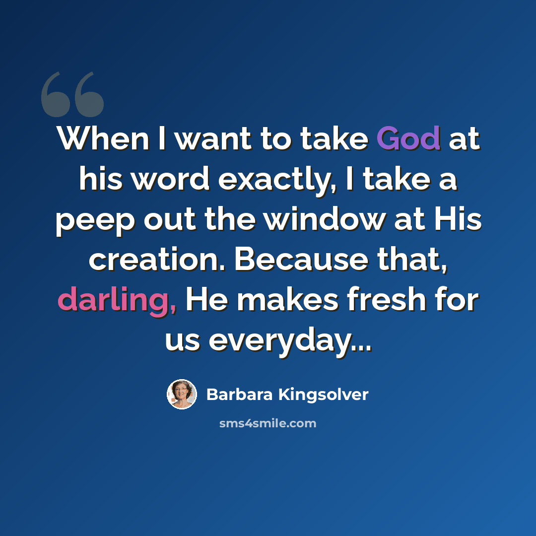 “When I want to take God at his word exactly, I take a peep out the window at His creation. Because that, darling, He makes fresh for us everyday...” quote by Barbara Kingsolver