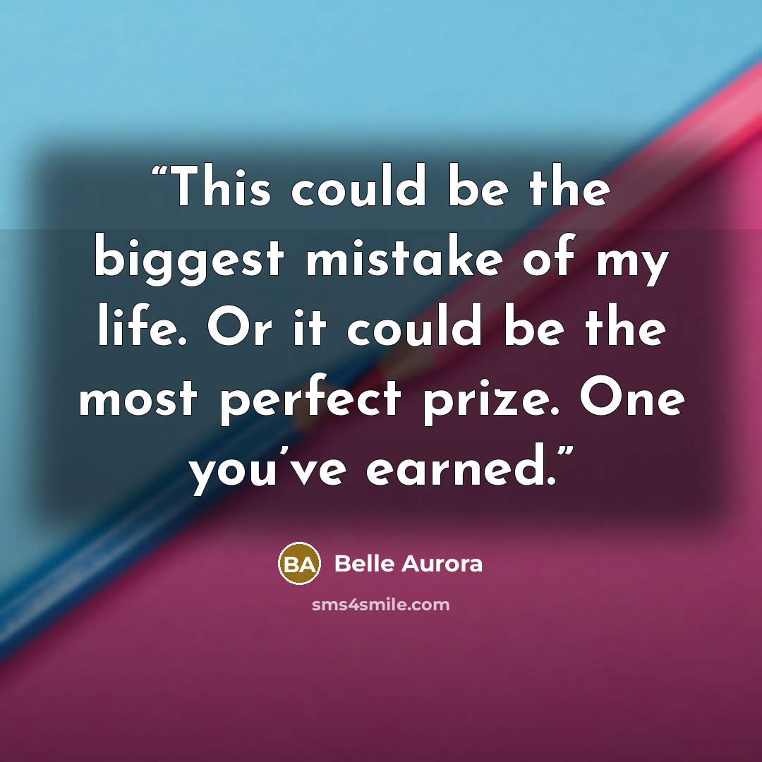 “This could be the biggest mistake of my life. Or it could be the most perfect prize. One you’ve earned.” quote by Belle Aurora
