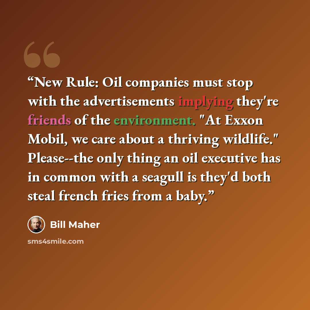 “New Rule: Oil companies must stop with the advertisements implying they're friends of the environment. "At Exxon Mobil, we care about a thriving wildlife." Please--the only thing an oil executive has in common with a seagull is they'd both steal french fries from a baby.” quote by Bill Maher